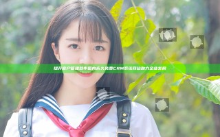 提升客户管理效率 国内永久免费CRM系统网站助力企业发展