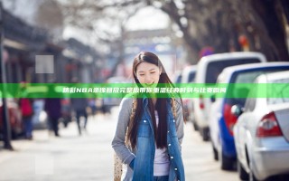 精彩NBA录像回放完整版 带你重温经典时刻与比赛瞬间