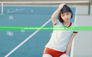 DNF7月30日更新了什么 DNF7月30日更新内容一览