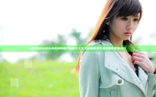 提升肌肤光泽与水润感的国产精品久久久久精品香港乳瀑瀑推荐使用技巧
