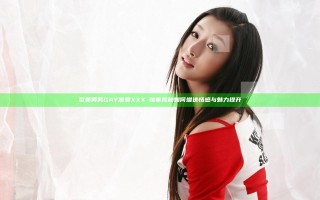 欧美男男GAY做受XXXⅩ秘事揭秘如何增进情感与魅力提升
