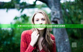 欧美XBOX与IPHONE性能对比 深入分析游戏体验与实用性