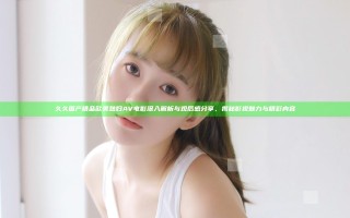 久久国产精品欧美熟妇AV电影深入解析与观后感分享，揭秘影视魅力与精彩内容