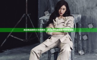 色欲精品亚洲AV无码四区：流行趋势与精选推荐引领新潮流