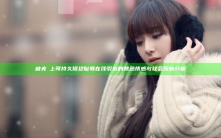被夫の上司持久侵犯耻辱在线引发的禁忌情感与社会反响分析