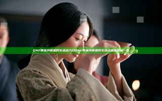 DNF使徒问答赢好礼活动入口 DNF使徒问答赢好礼活动参加网址一览