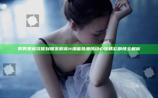 男男受被攻做到腿发颤高H漫画热潮撩动心弦精彩剧情全解析
