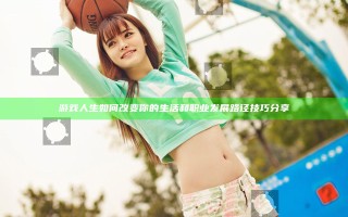 游戏人生如何改变你的生活和职业发展路径技巧分享