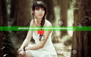 提升性爱技巧的实用图片分享 性技巧图片助你更愉悦的亲密关系