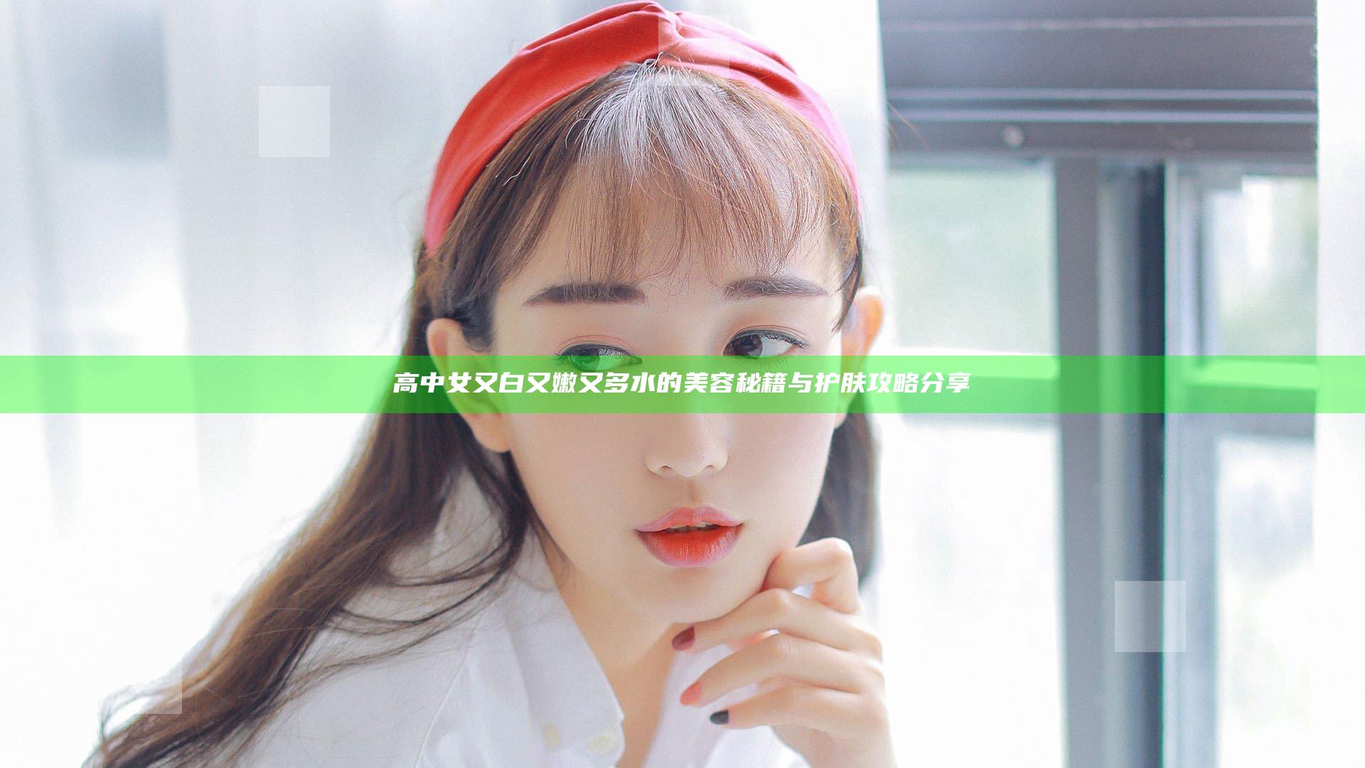 高中女又白又嫩又多水的美容秘籍与护肤攻略分享
