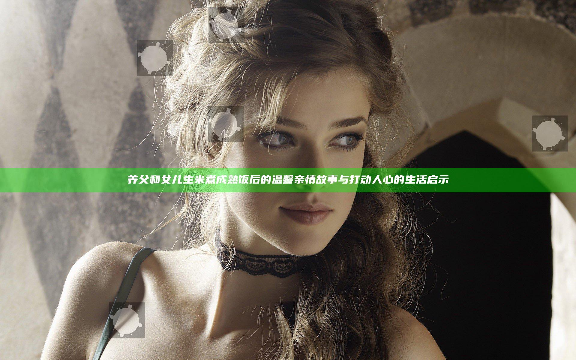 养父和女儿生米煮成熟饭后的温馨亲情故事与打动人心的生活启示