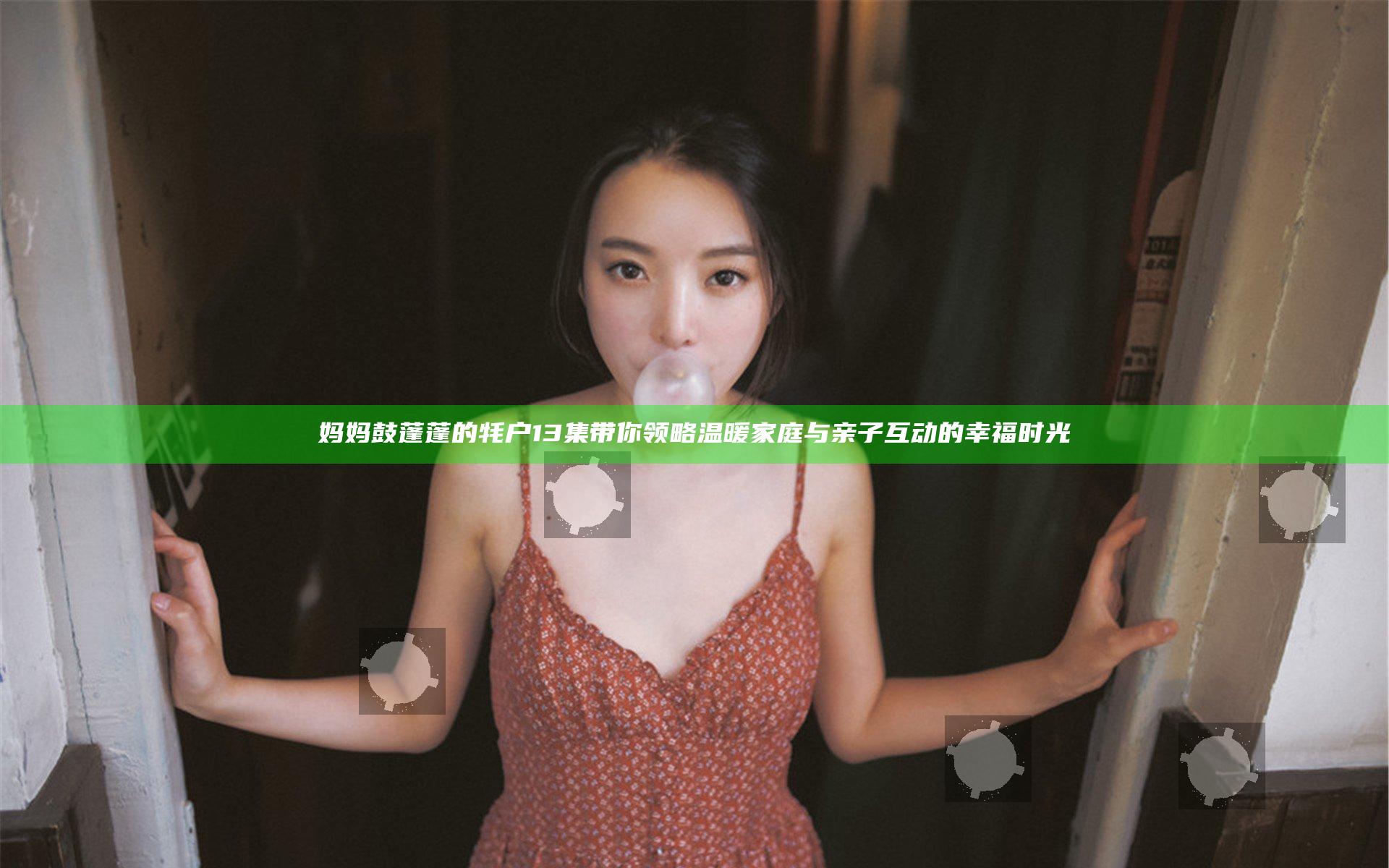 妈妈鼓蓬蓬的牦户13集带你领略温暖家庭与亲子互动的幸福时光