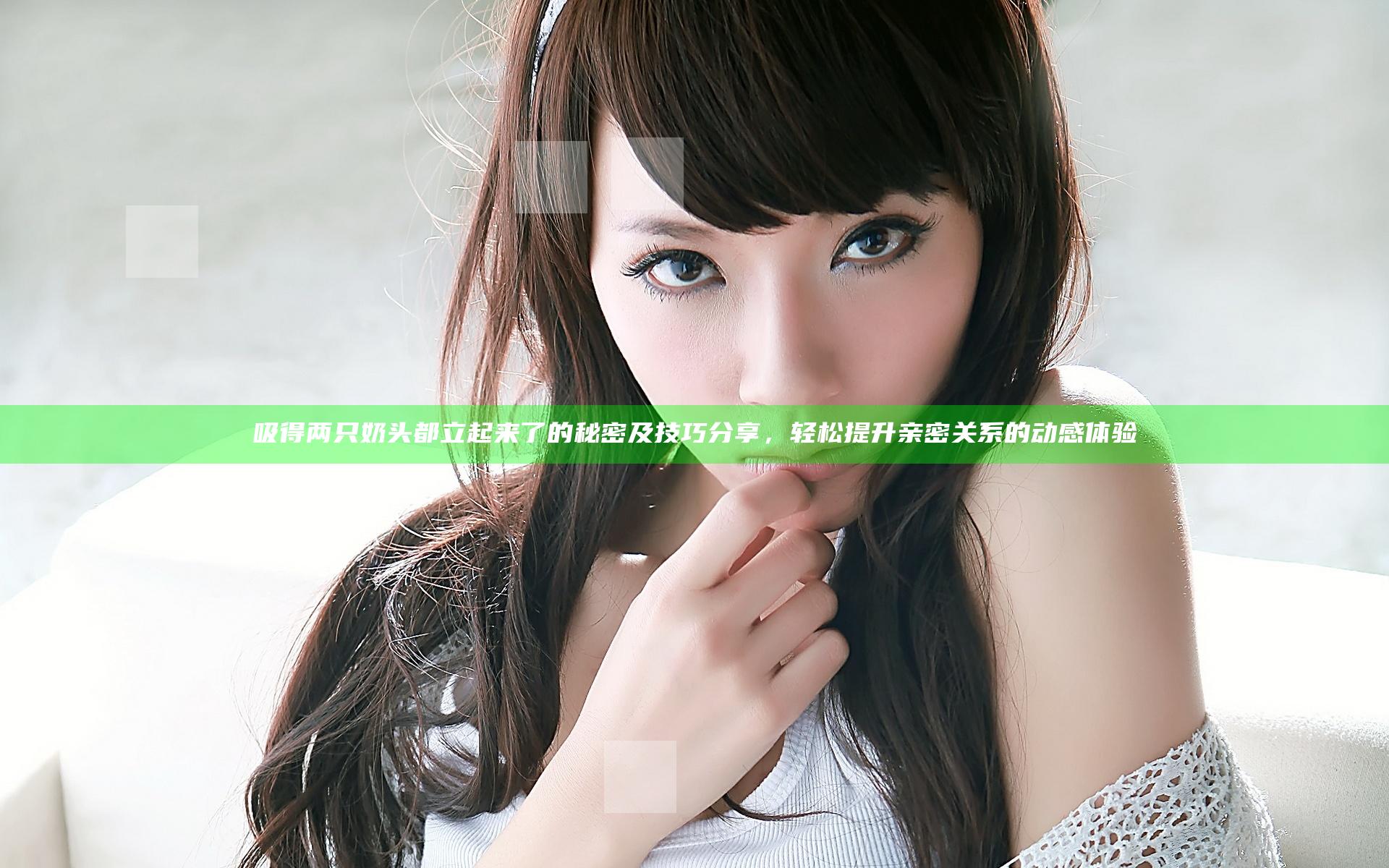 吸得两只奶头都立起来了的秘密及技巧分享，轻松提升亲密关系的动感体验