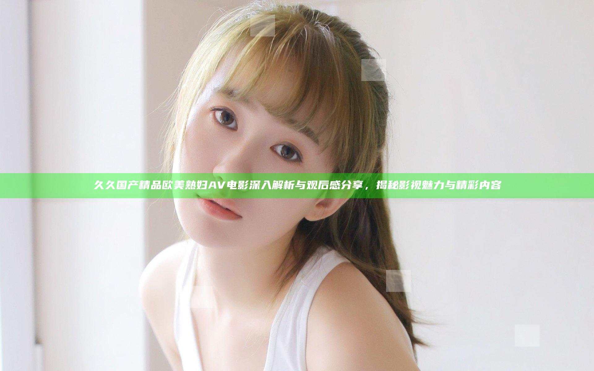 久久国产精品欧美熟妇AV电影深入解析与观后感分享，揭秘影视魅力与精彩内容